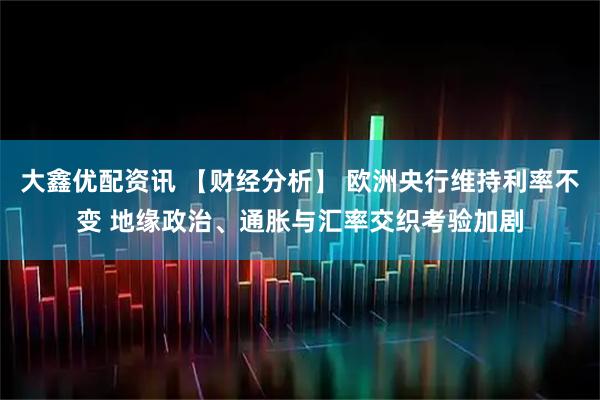 大鑫优配资讯 【财经分析】 欧洲央行维持利率不变 地缘政治、通胀与汇率交织考验加剧