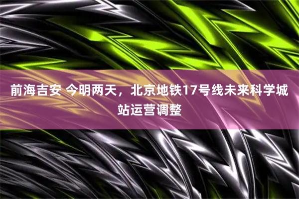 前海吉安 今明两天，北京地铁17号线未来科学城站运营调整