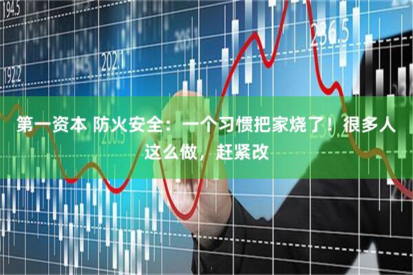 第一资本 防火安全：一个习惯把家烧了！很多人这么做，赶紧改