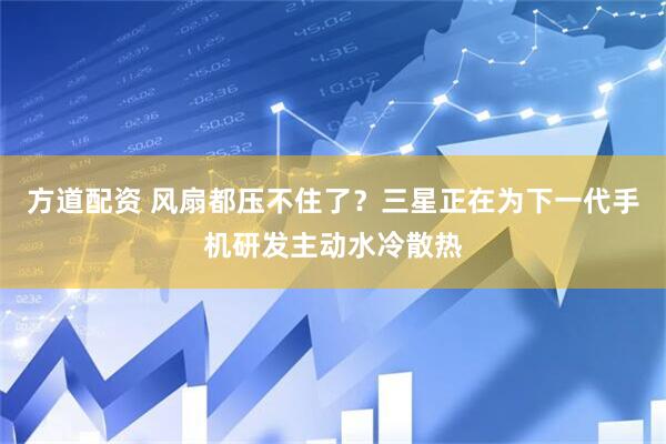 方道配资 风扇都压不住了？三星正在为下一代手机研发主动水冷散热