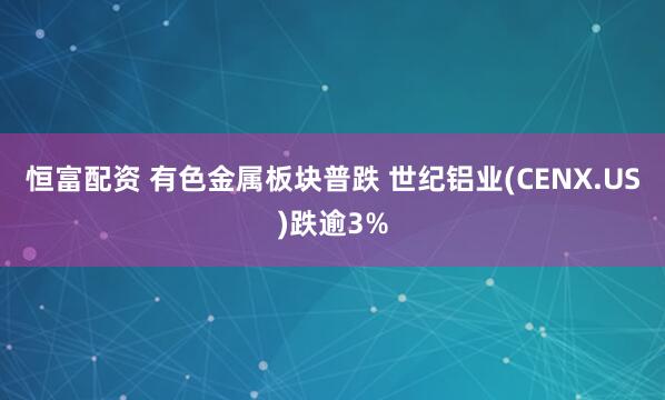 恒富配资 有色金属板块普跌 世纪铝业(CENX.US)跌逾3%