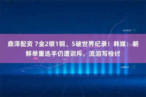 鼎泽配资 7金2银1铜、5破世界纪录！韩媒：朝鲜举重选手仍遭训斥，流泪写检讨