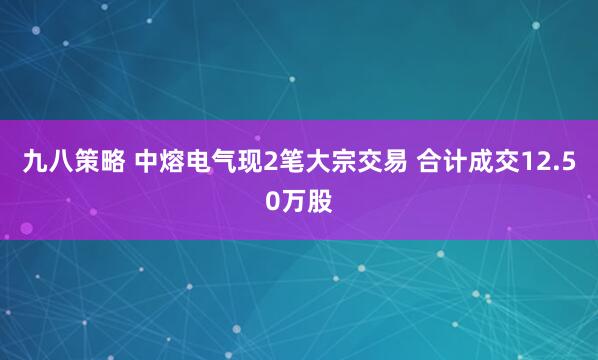 九八策略 中熔电气现2笔大宗交易 合计成交12.50万股