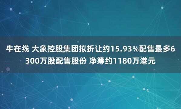 牛在线 大象控股集团拟折让约15.93%配售最多6300万股配售股份 净筹约1180万港元